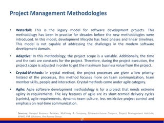 Project Management Methodologies
17
• Waterfall: This is the legacy model for software development projects. This
methodology has been in practice for decades before the new methodologies were
introduced. In this model, development lifecycle has fixed phases and linear timelines.
This model is not capable of addressing the challenges in the modern software
development domain.
• Adaptive: In this methodology, the project scope is a variable. Additionally, the time
and the cost are constants for the project. Therefore, during the project execution, the
project scope is adjusted in order to get the maximum business value from the project.
• Crystal-Methods: In crystal method, the project processes are given a low priority.
Instead of the processes, this method focuses more on team communication, team
member skills, people and interaction. Crystal methods come under agile category.
• Agile: Agile software development methodology is for a project that needs extreme
agility in requirements. The key features of agile are its short-termed delivery cycles
(sprints), agile requirements, dynamic team culture, less restrictive project control and
emphasis on real-time communication.
Sources: Harvard Business Reviews, McKinsey & Company, Pricewaterhouse Coopers, Project Management Institute,
KPMG, PM Solutions, the Access Group.
 
