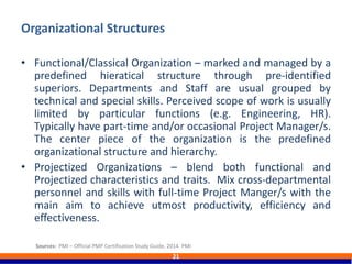 • Functional/Classical Organization – marked and managed by a
predefined hieratical structure through pre-identified
superiors. Departments and Staff are usual grouped by
technical and special skills. Perceived scope of work is usually
limited by particular functions (e.g. Engineering, HR).
Typically have part-time and/or occasional Project Manager/s.
The center piece of the organization is the predefined
organizational structure and hierarchy.
• Projectized Organizations – blend both functional and
Projectized characteristics and traits. Mix cross-departmental
personnel and skills with full-time Project Manger/s with the
main aim to achieve utmost productivity, efficiency and
effectiveness.
Organizational Structures
21
Sources: PMI – Official PMP Certification Study Guide, 2014. PMI
 