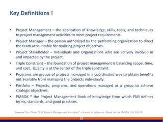 • Project Management – the application of knowledge, skills, tools, and techniques
to project management activities to meet project requirements.
• Project Manager – the person authorized by the performing organization to direct
the team accountable for realizing project objectives.
• Project Stakeholder – Individuals and Organizations who are actively involved in
and impacted by the project.
• Triple Constraint – the foundation of project management is balancing scope, time,
and cost. Quality is at the center of the triple constraint.
• Programs are groups of projects managed in a coordinated way to obtain benefits
not available from managing the projects individually.
• Portfolio – Projects, programs, and operations managed as a group to achieve
strategic objectives.
• PMBOK ® the Project Management Book of Knowledge from which PMI defines
terms, standards, and good practices.
Key Definitions !
22
Sources: Tom Tiede. “PMI Project Management Principles” – A point of reference. Based on the PMBOK (5th Ed). PP.
 