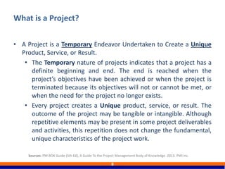 • A Project is a Temporary Endeavor Undertaken to Create a Unique
Product, Service, or Result.
• The Temporary nature of projects indicates that a project has a
definite beginning and end. The end is reached when the
project’s objectives have been achieved or when the project is
terminated because its objectives will not or cannot be met, or
when the need for the project no longer exists.
• Every project creates a Unique product, service, or result. The
outcome of the project may be tangible or intangible. Although
repetitive elements may be present in some project deliverables
and activities, this repetition does not change the fundamental,
unique characteristics of the project work.
What is a Project?
8
Sources: PM-BOK Guide (5th Ed), A Guide To the Project Management Body of Knowledge. 2013. PMI Inc.
 