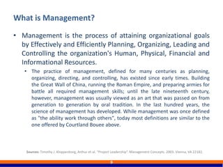 • Management is the process of attaining organizational goals
by Effectively and Efficiently Planning, Organizing, Leading and
Controlling the organization's Human, Physical, Financial and
Informational Resources.
• The practice of management, defined for many centuries as planning,
organizing, directing, and controlling, has existed since early times. Building
the Great Wall of China, running the Roman Empire, and preparing armies for
battle all required management skills; until the late nineteenth century,
however, management was usually viewed as an art that was passed on from
generation to generation by oral tradition. In the last hundred years, the
science of management has developed. While management was once defined
as "the ability work through others", today most definitions are similar to the
one offered by Courtland Bouee above.
What is Management?
9
Sources: Timothy J. Kloppenborg, Arthur et-al. “Project Leadership”. Management Concepts. 2003. Vienna, VA 22182.
 