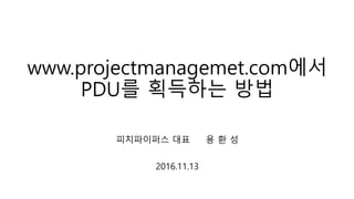 www.projectmanagemet.com에서
PDU를 획득하는 방법
피치파이퍼스 대표 용 환 성
2016.11.13
 