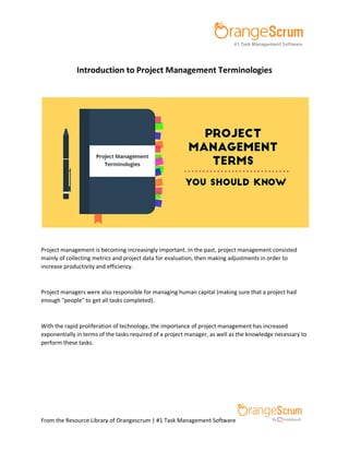 From the Resource Library of Orangescrum | #1 Task Management Software
Introduction to Project Management Terminologies
Project management is becoming increasingly important. In the past, project management consisted
mainly of collecting metrics and project data for evaluation, then making adjustments in order to
increase productivity and efficiency.
Project managers were also responsible for managing human capital (making sure that a project had
enough "people" to get all tasks completed).
With the rapid proliferation of technology, the importance of project management has increased
exponentially in terms of the tasks required of a project manager, as well as the knowledge necessary to
perform these tasks.
 