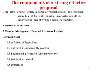 The components of a strong effective
proposal
Title page: whether writing a paper or research project. The institution
name, title of the study, principal investigator and others,
supervisors in case of writing a thesis or dissertation.
1.Summary or abstract
2.Membership Segments/External Audiences Reached
3.Introduction:
1.1 definition of the problem
1.2 statement & analysis of the problem
1.3 Background information (Literature review)
1.4 justification/ rationale
1.5 expectation
11
 
