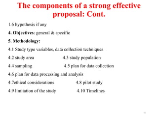 The components of a strong effective
proposal: Cont.
12
1.6 hypothesis if any
4. Objectives: general & specific
5. Methodology:
4.1 Study type variables, data collection techniques
4.2 study area 4.3 study population
4.4 sampling 4.5 plan for data collection
4.6 plan for data processing and analysis
4.7ethical considerations 4.8 pilot study
4.9 limitation of the study 4.10 Timelines
 