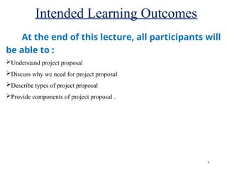 Intended Learning Outcomes
3
At the end of this lecture, all participants will
be able to :
Understand project proposal
Discuss why we need for project proposal
Describe types of project proposal
Provide components of project proposal .
 