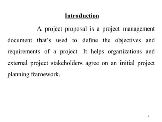 Introduction
A project proposal is a project management
document that’s used to define the objectives and
requirements of a project. It helps organizations and
external project stakeholders agree on an initial project
planning framework.
5
 