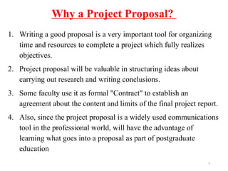 Why a Project Proposal?
1. Writing a good proposal is a very important tool for organizing
time and resources to complete a project which fully realizes
objectives.
2. Project proposal will be valuable in structuring ideas about
carrying out research and writing conclusions.
3. Some faculty use it as formal "Contract" to establish an
agreement about the content and limits of the final project report.
4. Also, since the project proposal is a widely used communications
tool in the professional world, will have the advantage of
learning what goes into a proposal as part of postgraduate
education
6
 