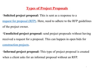7
Types of Project Proposals

Solicited project proposal: This is sent as a response to a
request for proposal (RFP). Here, need to adhere to the RFP guidelines
of the project owner.

Unsolicited project proposal: send project proposals without having
received a request for a proposal. This can happen in open bids for
construction projects.

Informal project proposal: This type of project proposal is created
when a client asks for an informal proposal without an RFP.
 