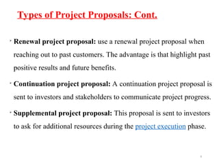 Types of Project Proposals: Cont.
8

Renewal project proposal: use a renewal project proposal when
reaching out to past customers. The advantage is that highlight past
positive results and future benefits.

Continuation project proposal: A continuation project proposal is
sent to investors and stakeholders to communicate project progress.

Supplemental project proposal: This proposal is sent to investors
to ask for additional resources during the project execution phase.
 