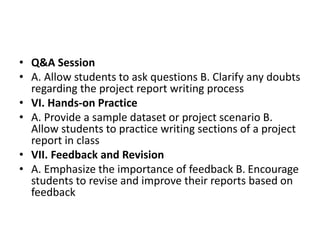 • Q&A Session
• A. Allow students to ask questions B. Clarify any doubts
regarding the project report writing process
• VI. Hands-on Practice
• A. Provide a sample dataset or project scenario B.
Allow students to practice writing sections of a project
report in class
• VII. Feedback and Revision
• A. Emphasize the importance of feedback B. Encourage
students to revise and improve their reports based on
feedback
 