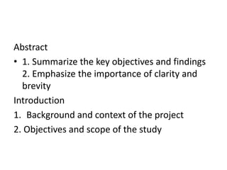 Abstract
• 1. Summarize the key objectives and findings
2. Emphasize the importance of clarity and
brevity
Introduction
1. Background and context of the project
2. Objectives and scope of the study
 