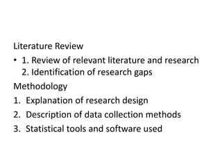 Literature Review
• 1. Review of relevant literature and research
2. Identification of research gaps
Methodology
1. Explanation of research design
2. Description of data collection methods
3. Statistical tools and software used
 