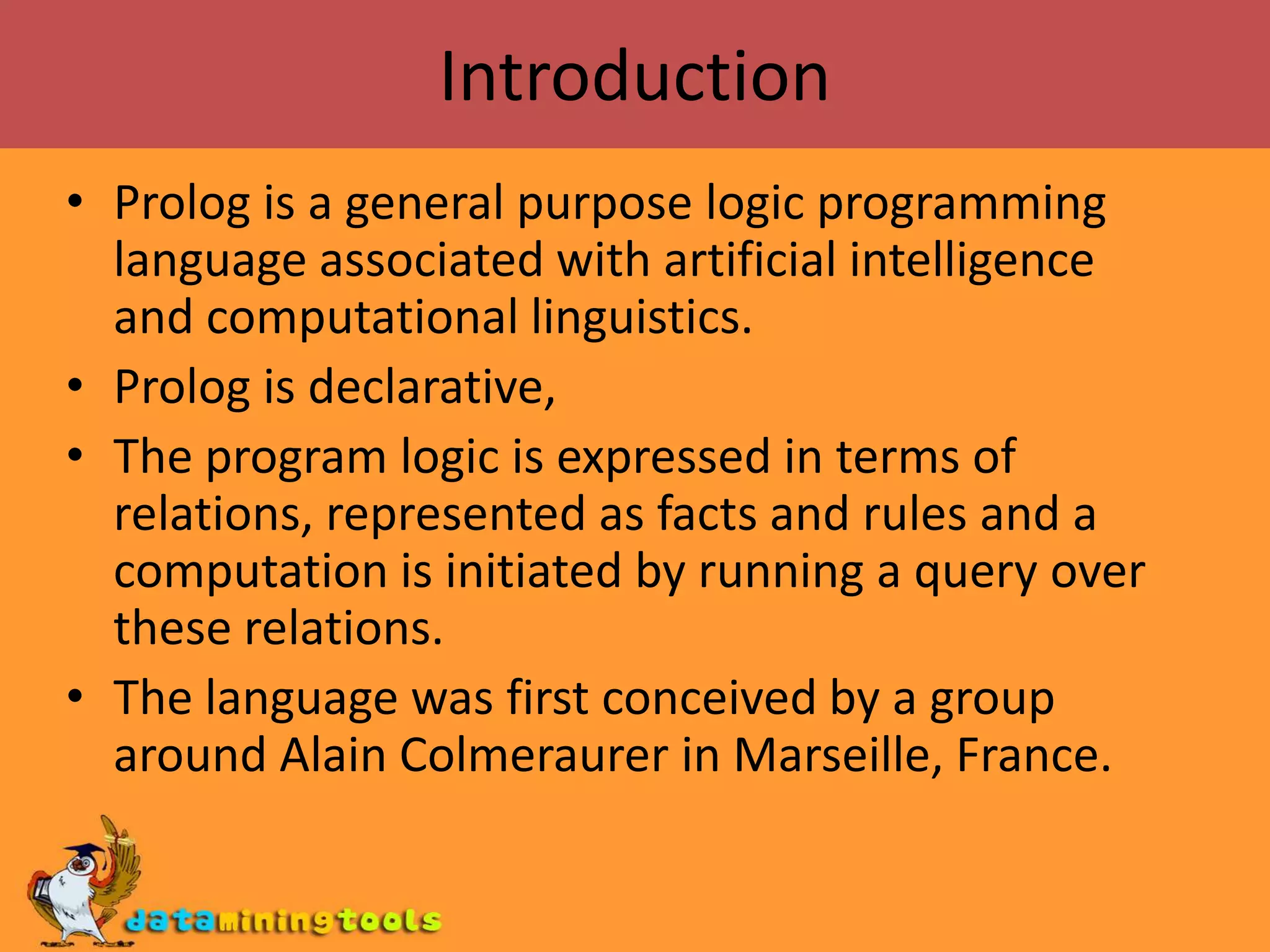 Introduction Prolog is a general purpose logic programming language associated with artificial intelligence and computational linguistics.Prolog is declarative, The program logic is expressed in terms of relations, represented as facts and rules and a computation is initiated by running a query over these relations.The language was first conceived by a group around Alain Colmeraurer in Marseille, France.