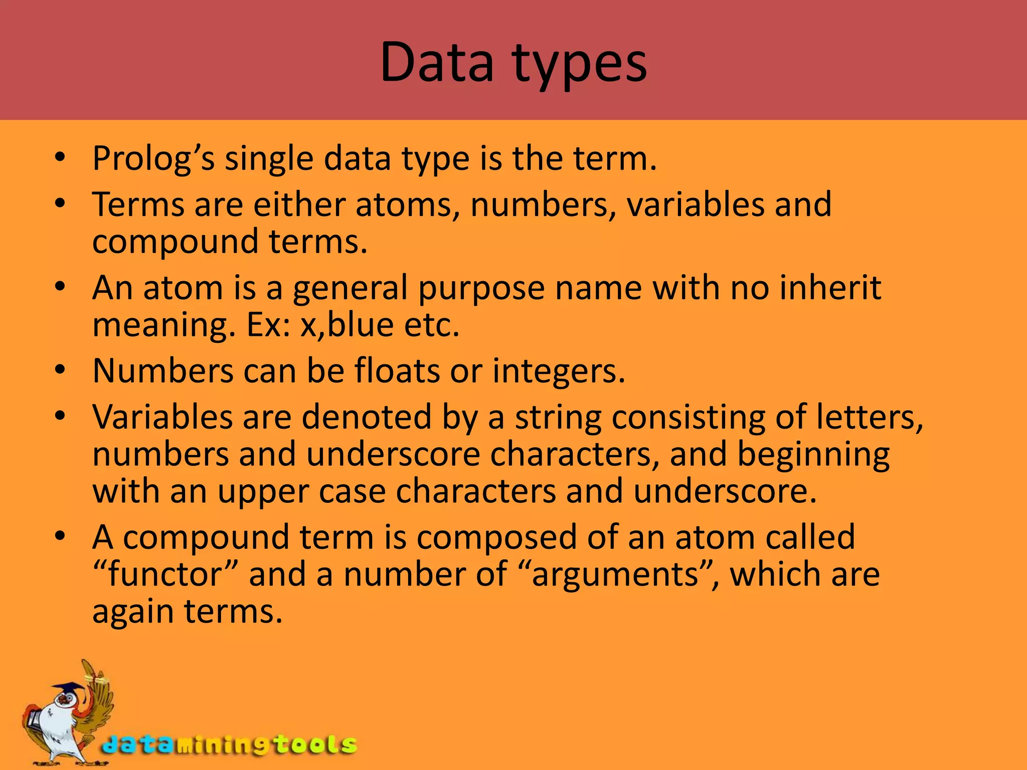 Data typesProlog’s single data type is the term.Terms are either atoms, numbers, variables and compound terms.An atom is a general purpose name with no inherit meaning. Ex: x,blue etc.Numbers can be floats or integers.Variables are denoted by a string consisting of letters, numbers and underscore characters, and beginning with an upper case characters and underscore.A compound term is composed of an atom called “functor” and a number of “arguments”, which are again terms.