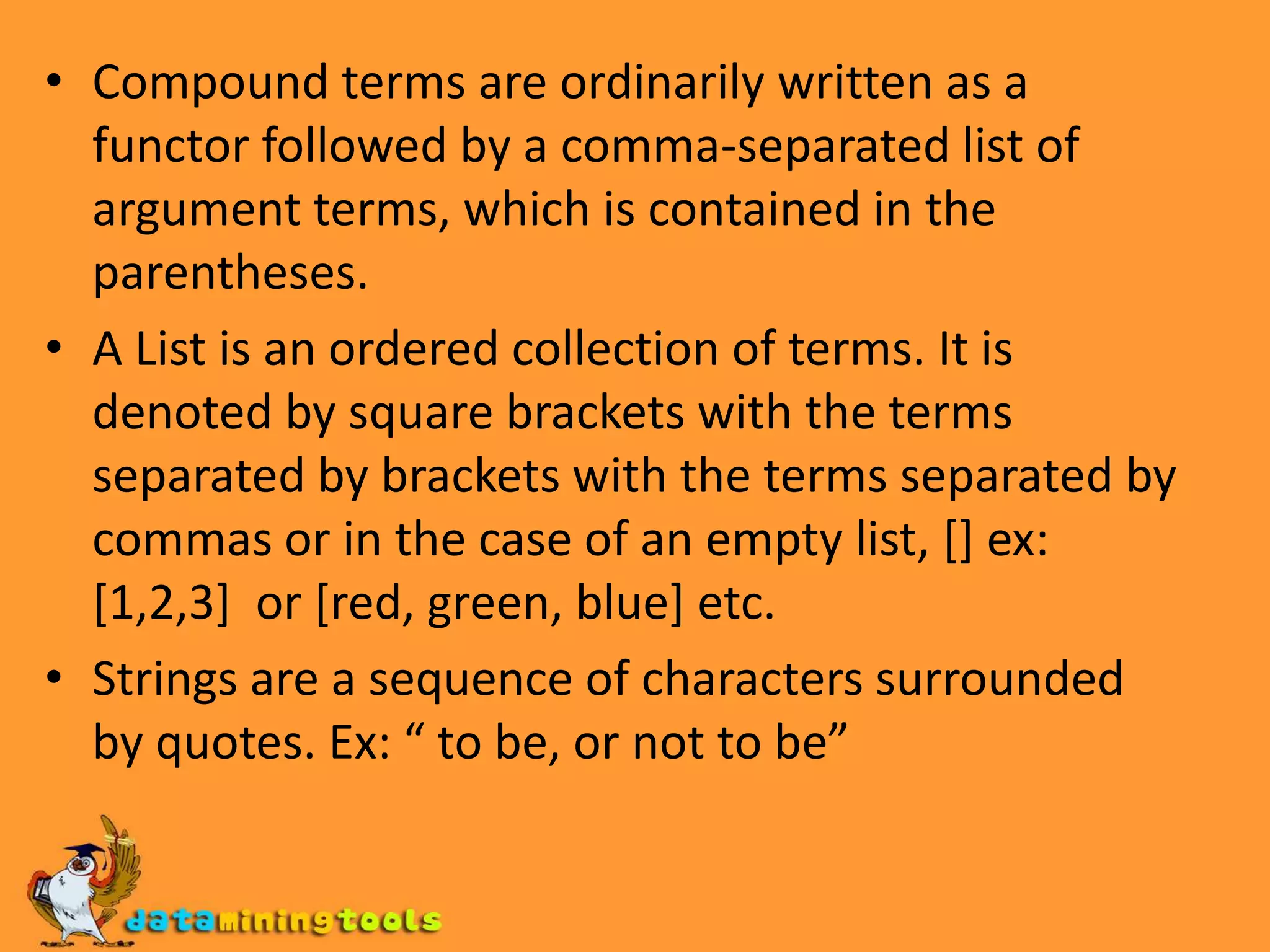 Compound terms are ordinarily written as a functor followed by a comma-separated list of argument terms, which is contained in the parentheses. A List is an ordered collection of terms. It is denoted by square brackets with the terms separated by brackets with the terms separated by commas or in the case of an empty list, [] ex: [1,2,3] or [red, green, blue] etc.Strings are a sequence of characters surrounded by quotes.Ex: “ to be, or not to be”