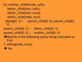 EvaluationExecution of a Prolog program is initiated by the user's posting of a single goal, called the query.Logically, the Prolog engine tries to find a resolution refutation of the negated query. The resolution method used by Prolog is called SLD resolution.