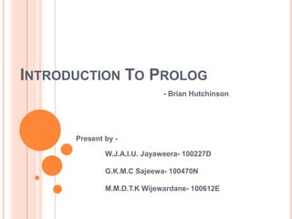 INTRODUCTION TO PROLOG
- Brian Hutchinson
Present by -
W.J.A.I.U. Jayaweera- 100227D
G.K.M.C Sajeewa- 100470N
M.M.D.T.K Wijewardane- 100612E
 