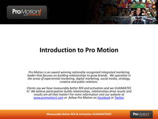 Introduction to Pro Motion

  Pro Motion is an award winning nationally recognized integrated marketing
leader that focuses on building relationships to grow brands. We specialize in
 the areas of experiential marketing, digital marketing, social media, strategy,
                          creative and public relations.
Clients say we have measurably better ROI and activation and we GUARANTEE
it! We believe participation builds relationships, relationships drive results and
     results are all that matter! For more information visit our website at
     www.promotion1.com or follow Pro Motion on Facebook or Twitter.



               Measurably Better ROI & Activation GUARANTEED!
 