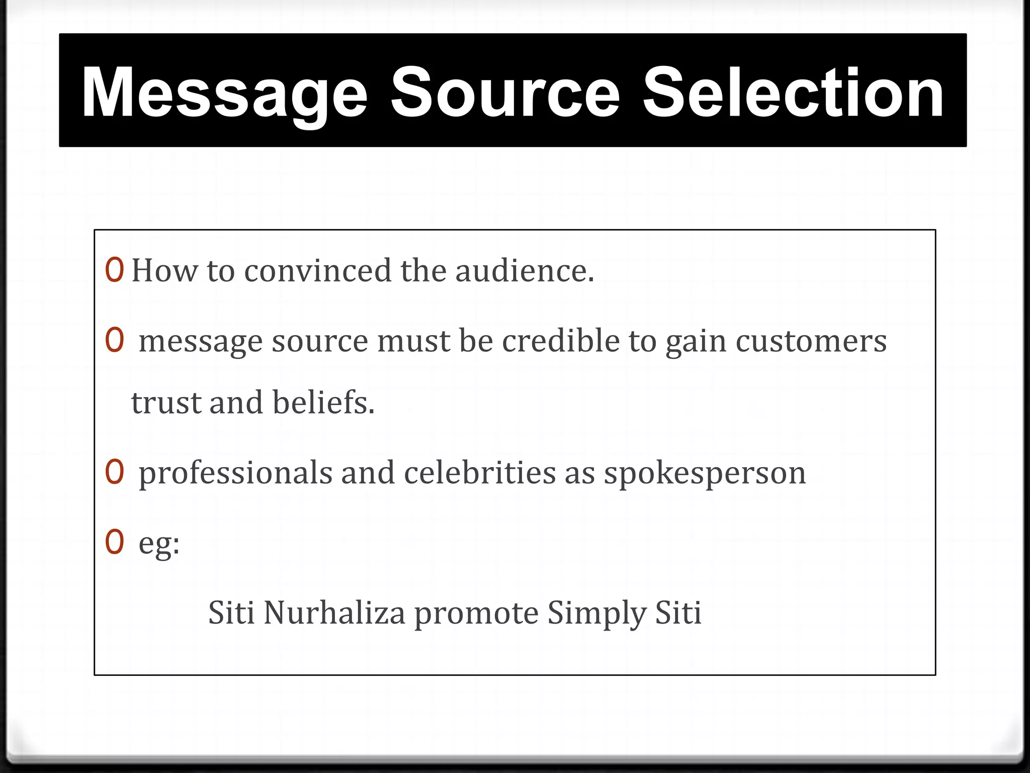 Message Source Selection
0 How to convinced the audience.
0 message source must be credible to gain customers

trust and beliefs.
0 professionals and celebrities as spokesperson
0 eg:

Siti Nurhaliza promote Simply Siti

 