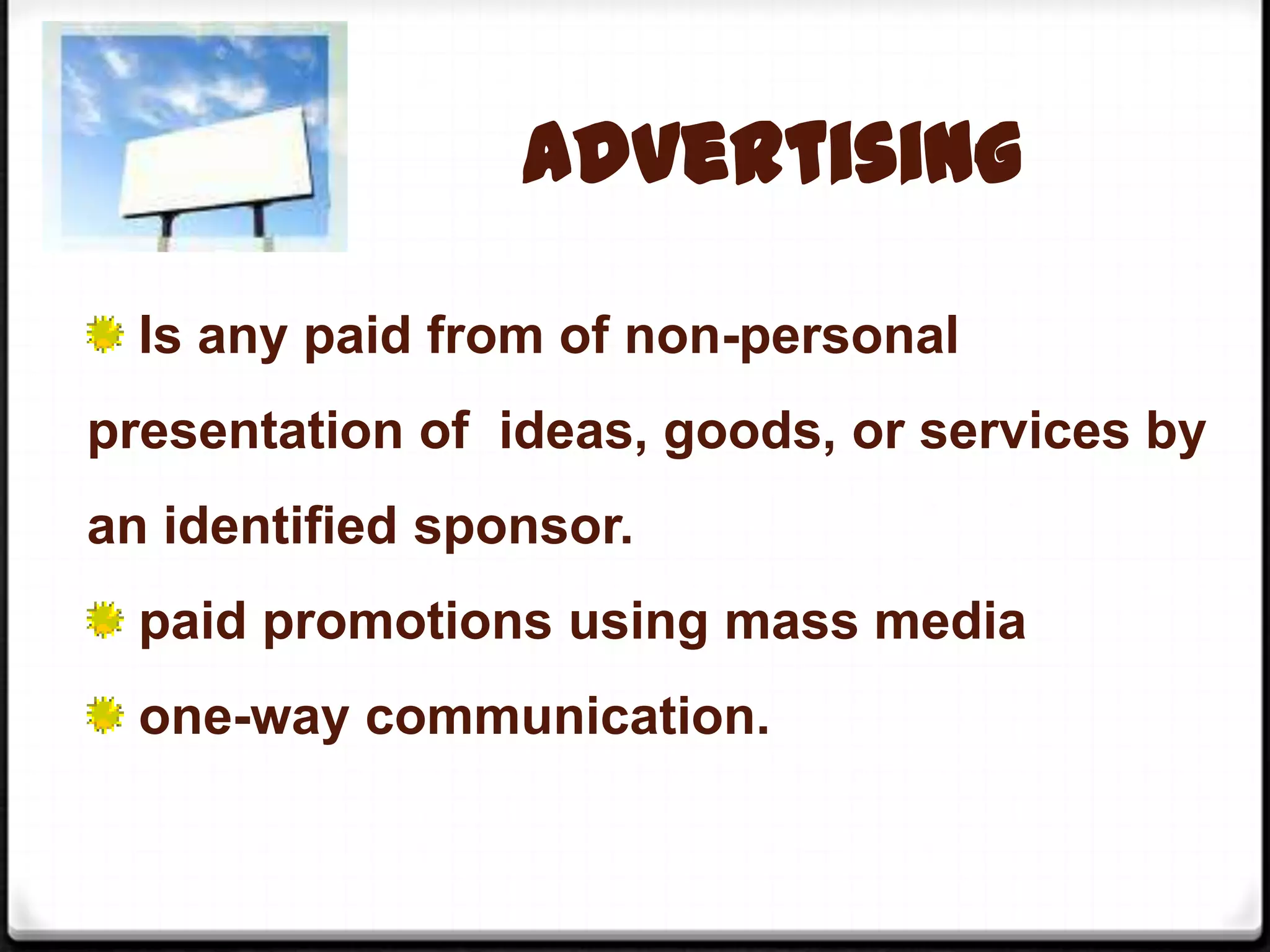 Advertising
Is any paid from of non-personal
presentation of ideas, goods, or services by
an identified sponsor.
paid promotions using mass media
one-way communication.

 