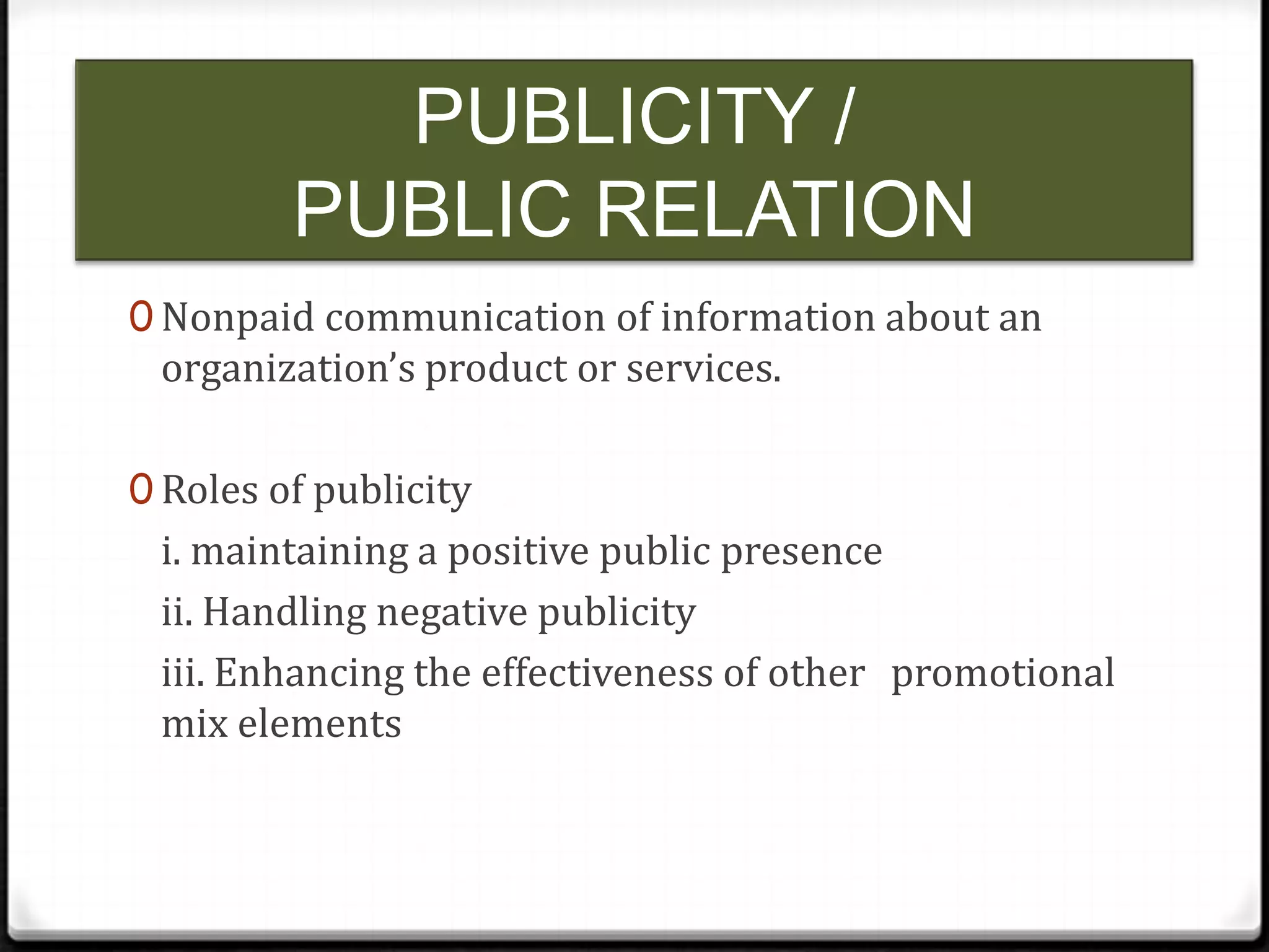 PUBLICITY /
PUBLIC RELATION
0 Nonpaid communication of information about an

organization’s product or services.

0 Roles of publicity

i. maintaining a positive public presence
ii. Handling negative publicity
iii. Enhancing the effectiveness of other promotional
mix elements

 