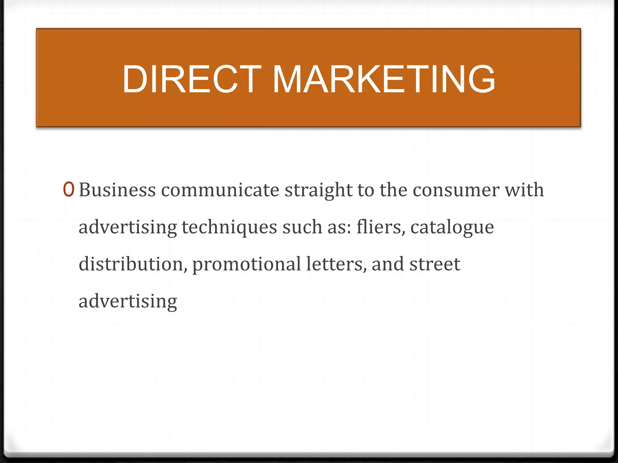 DIRECT MARKETING
0 Business communicate straight to the consumer with

advertising techniques such as: fliers, catalogue
distribution, promotional letters, and street
advertising

 