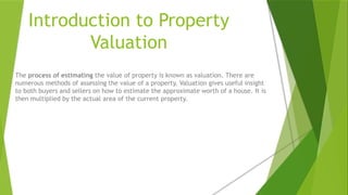 Introduction to Property
Valuation
The process of estimating the value of property is known as valuation. There are
numerous methods of assessing the value of a property. Valuation gives useful insight
to both buyers and sellers on how to estimate the approximate worth of a house. It is
then multiplied by the actual area of the current property.
 