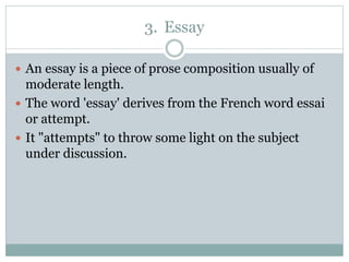 3. Essay
 An essay is a piece of prose composition usually of
moderate length.
 The word 'essay' derives from the French word essai
or attempt.
 It "attempts" to throw some light on the subject
under discussion.
 