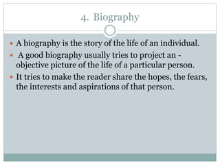 4. Biography
 A biography is the story of the life of an individual.
 A good biography usually tries to project an -
objective picture of the life of a particular person.
 It tries to make the reader share the hopes, the fears,
the interests and aspirations of that person.
 
