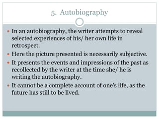 5. Autobiography
 In an autobiography, the writer attempts to reveal
selected experiences of his/ her own life in
retrospect.
 Here the picture presented is necessarily subjective.
 It presents the events and impressions of the past as
recollected by the writer at the time she/ he is
writing the autobiography.
 It cannot be a complete account of one's life, as the
future has still to be lived.
 
