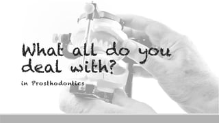 What all do you
deal with?
in Prosthodontics
 