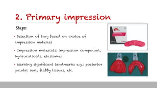 2. Primary impression
Steps:
• Selection of tray based on choice of
impression material
• Impression materials: impression compound,
hydrocolloids, elastomer
• Marking significant landmarks e.g.: posterior
palatal seal, flabby tissues, etc.
 