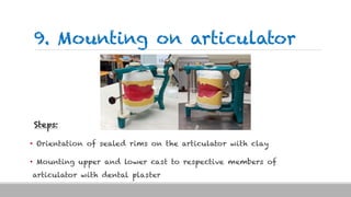 9. Mounting on articulator
Steps:
• Orientation of sealed rims on the articulator with clay
• Mounting upper and lower cast to respective members of
articulator with dental plaster
 