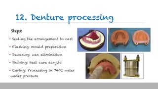 12. Denture processing
Steps:
• Sealing the arrangement to cast
• Flasking: mould preparation
• Dewaxing: wax elimination
• Packing: Heat cure acrylic
• Curing: Processing in 740C water
under pressure
 