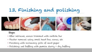 13. Finishing and polishing
Steps:
• After retrieval, excess trimmed with carbide bur
• Plaster removal using small head bur, cones, etc
• Finishing with increasing grits of sand paper
• Polishing: wet buffing with pumice slurry + dry buffing
 