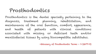 Prosthodontics
Prosthodontics is the dental specialty pertaining to the
diagnosis, treatment planning, rehabilitation, and
maintenance of the oral function, comfort, appearance,
and health of patients with clinical conditions
associated with missing or deficient teeth and/or
maxillofacial tissues by using biocompatible substitutes.
-Glossary of Prosthodontic Terms – 9 (GPT-9)
 