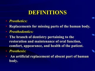 DEFINITIONS
• Prosthetics:
• Replacements for missing parts of the human body.
• Prosthodontics:
• The branch of dentistry pertaining to the
restoration and maintenance of oral function,
comfort, appearance, and health of the patient.
• Prosthesis:
• An artificial replacement of absent part of human
body.
 