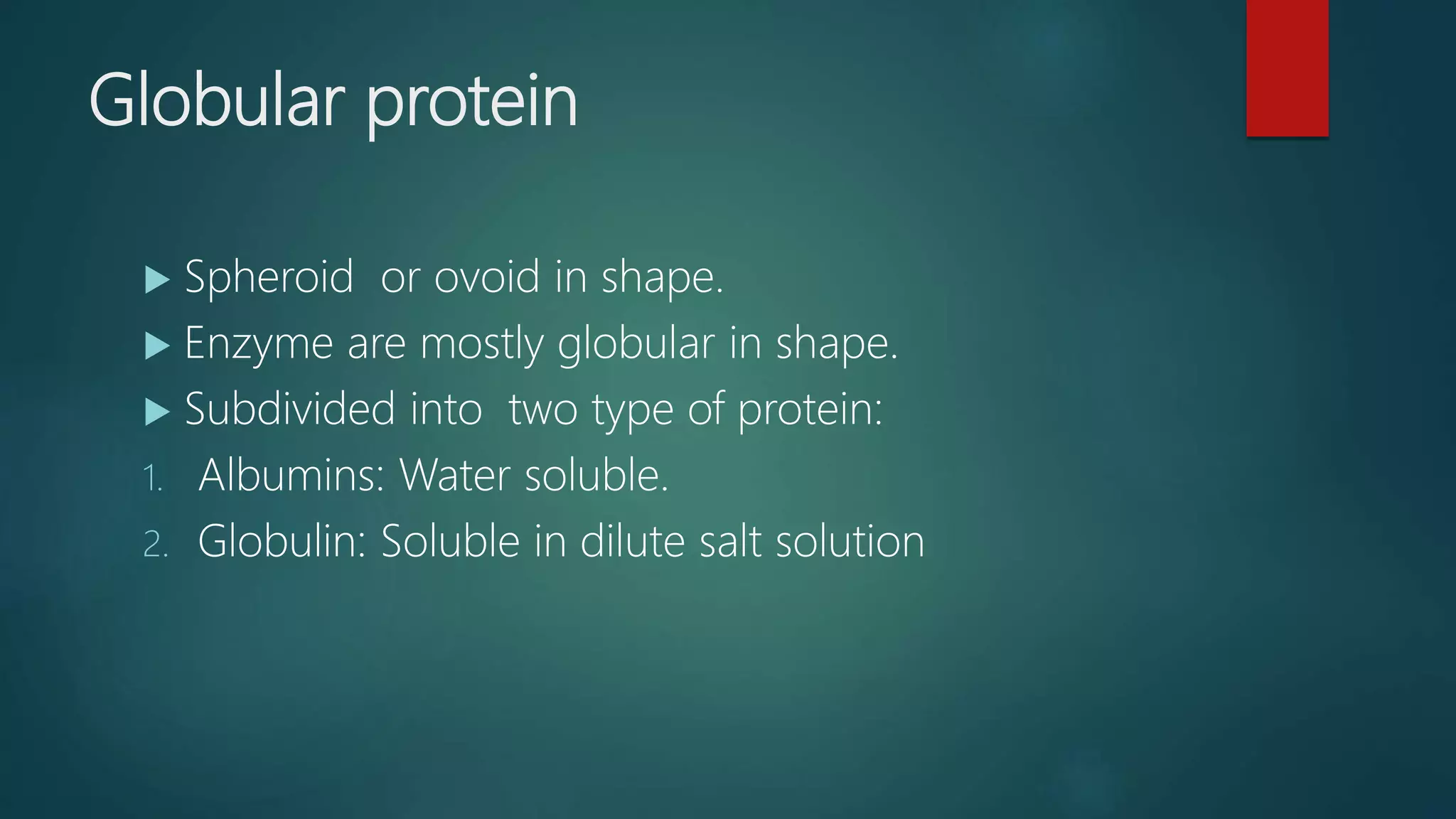 Globular protein
 Spheroid or ovoid in shape.
 Enzyme are mostly globular in shape.
 Subdivided into two type of protein:
1. Albumins: Water soluble.
2. Globulin: Soluble in dilute salt solution
 