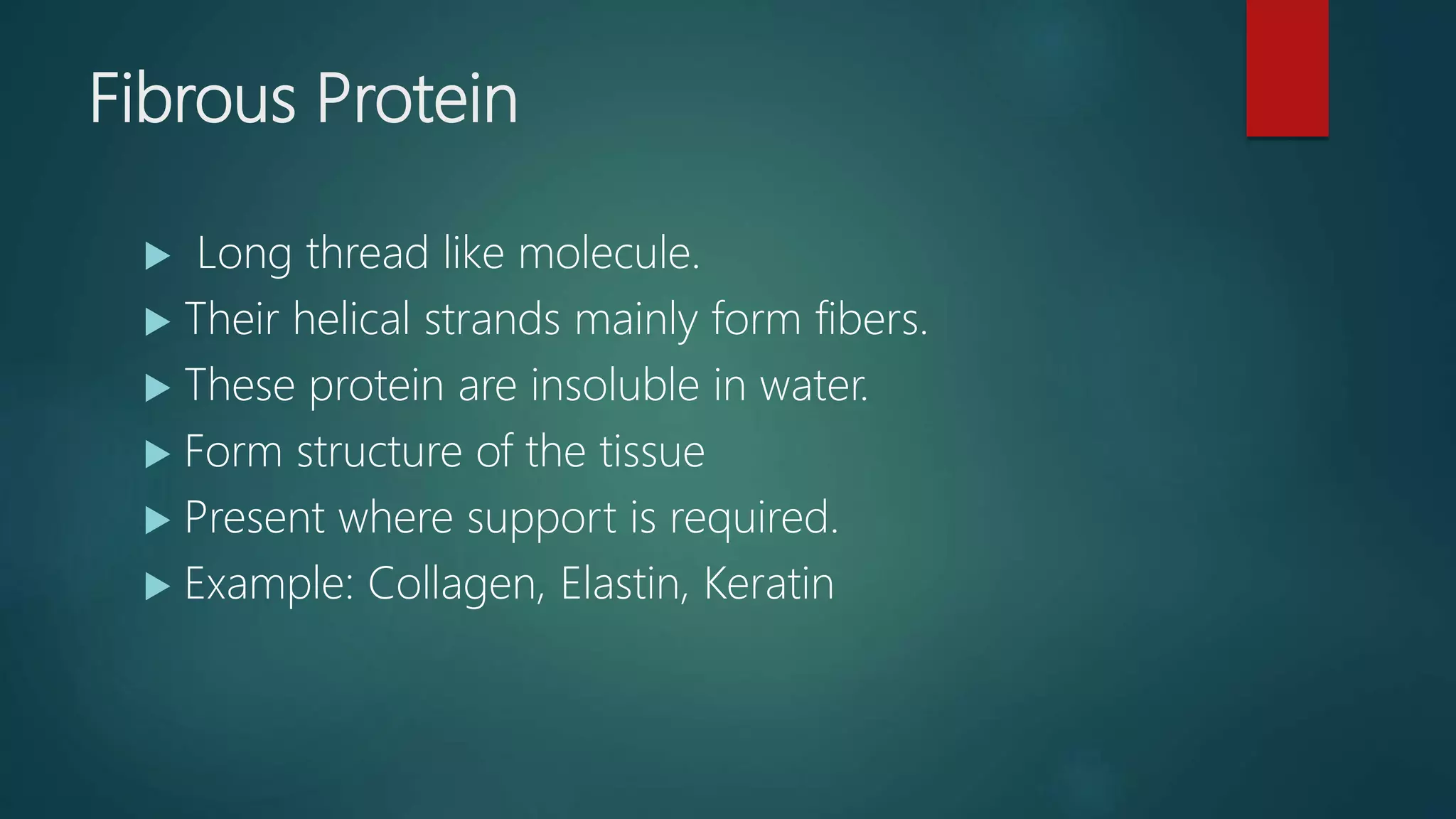 Fibrous Protein
 Long thread like molecule.
 Their helical strands mainly form fibers.
 These protein are insoluble in water.
 Form structure of the tissue
 Present where support is required.
 Example: Collagen, Elastin, Keratin
 