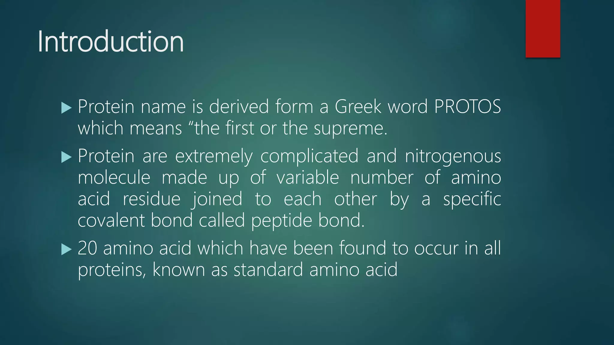 Introduction
 Protein name is derived form a Greek word PROTOS
which means “the first or the supreme.
 Protein are extremely complicated and nitrogenous
molecule made up of variable number of amino
acid residue joined to each other by a specific
covalent bond called peptide bond.
 20 amino acid which have been found to occur in all
proteins, known as standard amino acid
 