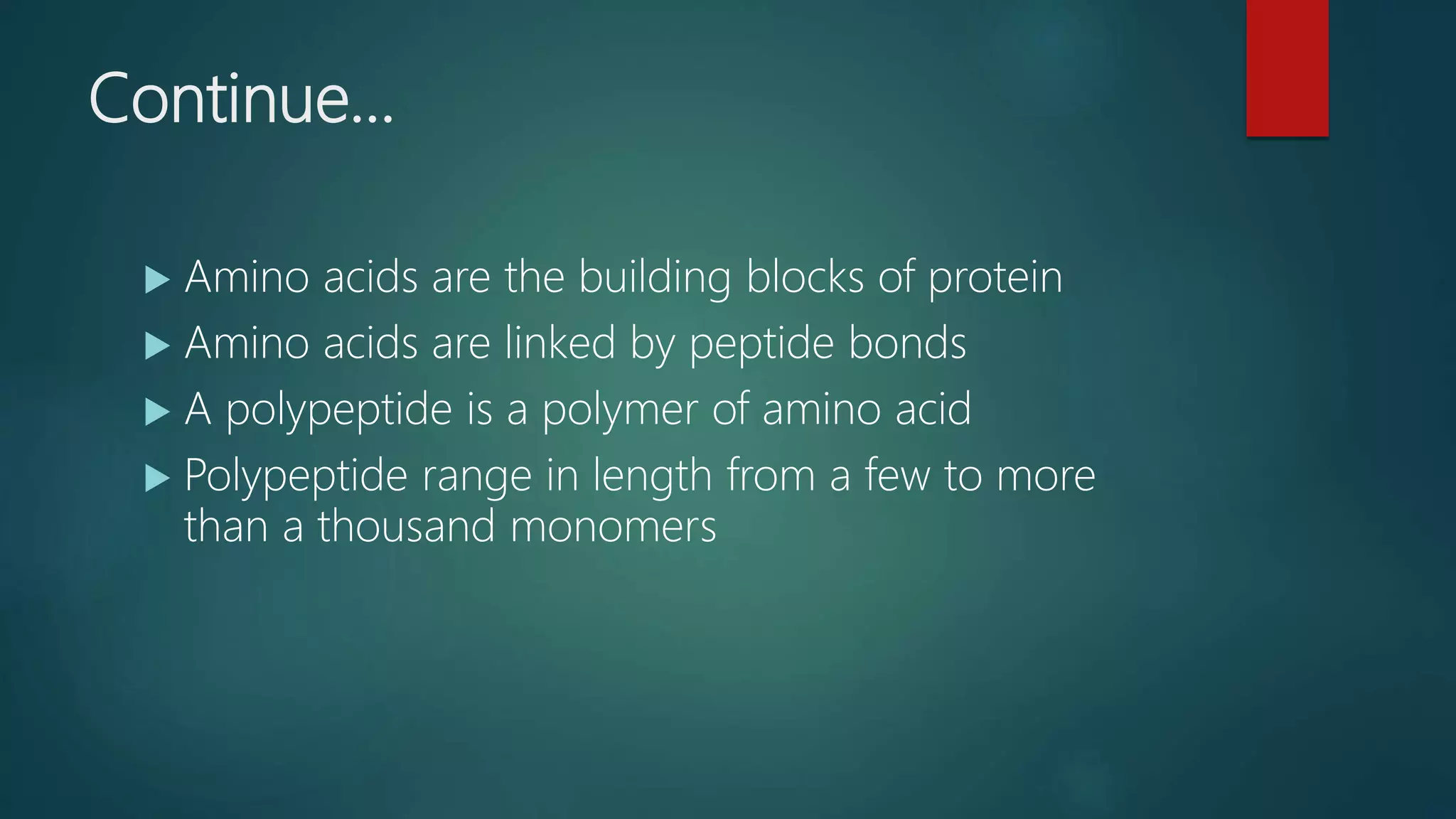 Continue…
 Amino acids are the building blocks of protein
 Amino acids are linked by peptide bonds
 A polypeptide is a polymer of amino acid
 Polypeptide range in length from a few to more
than a thousand monomers
 