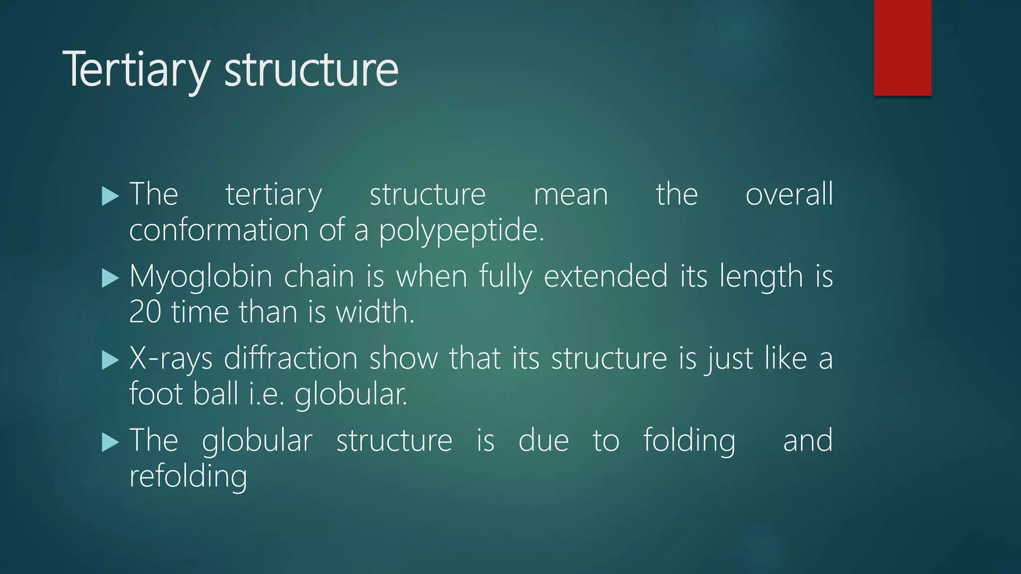 Tertiary structure
 The tertiary structure mean the overall
conformation of a polypeptide.
 Myoglobin chain is when fully extended its length is
20 time than is width.
 X-rays diffraction show that its structure is just like a
foot ball i.e. globular.
 The globular structure is due to folding and
refolding
 