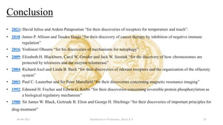 Conclusion
06-04-2022 Introduction to Proteomics_Shryli K S 20
• 2021: David Julius and Ardem Patapoutian “for their discoveries of receptors for temperature and touch”.
• 2018 :James P. Allison and Tasuku Honjo “for their discovery of cancer therapy by inhibition of negative immune
regulation”
• 2016: Yoshinori Ohsumi “for his discoveries of mechanisms for autophagy”
• 2009: Elizabeth H. Blackburn, Carol W. Greider and Jack W. Szostak “for the discovery of how chromosomes are
protected by telomeres and the enzyme telomerase”
• 2004: Richard Axel and Linda B. Buck “for their discoveries of odorant receptors and the organization of the olfactory
system”
• 2003: Paul C. Lauterbur and Sir Peter Mansfield “for their discoveries concerning magnetic resonance imaging”
• 1992: Edmond H. Fischer and Edwin G. Krebs “for their discoveries concerning reversible protein phosphorylation as
a biological regulatory mechanism”
• 1988: Sir James W. Black, Gertrude B. Elion and George H. Hitchings “for their discoveries of important principles for
drug treatment”
 