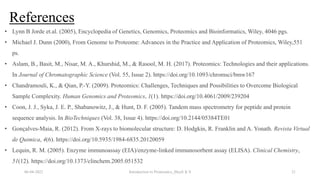 References
06-04-2022 Introduction to Proteomics_Shryli K S 21
• Lynn B Jorde et.al. (2005), Encyclopedia of Genetics, Genomics, Proteomics and Bioinformatics, Wiley, 4046 pgs.
• Michael J. Dunn (2000), From Genome to Proteome: Advances in the Practice and Application of Proteomics, Wiley,551
ps.
• Aslam, B., Basit, M., Nisar, M. A., Khurshid, M., & Rasool, M. H. (2017). Proteomics: Technologies and their applications.
In Journal of Chromatographic Science (Vol. 55, Issue 2). https://doi.org/10.1093/chromsci/bmw167
• Chandramouli, K., & Qian, P.-Y. (2009). Proteomics: Challenges, Techniques and Possibilities to Overcome Biological
Sample Complexity. Human Genomics and Proteomics, 1(1). https://doi.org/10.4061/2009/239204
• Coon, J. J., Syka, J. E. P., Shabanowitz, J., & Hunt, D. F. (2005). Tandem mass spectrometry for peptide and protein
sequence analysis. In BioTechniques (Vol. 38, Issue 4). https://doi.org/10.2144/05384TE01
• Gonçalves-Maia, R. (2012). From X-rays to biomolecular structure: D. Hodgkin, R. Franklin and A. Yonath. Revista Virtual
de Quimica, 4(6). https://doi.org/10.5935/1984-6835.20120059
• Lequin, R. M. (2005). Enzyme immunoassay (EIA)/enzyme-linked immunosorbent assay (ELISA). Clinical Chemistry,
51(12). https://doi.org/10.1373/clinchem.2005.051532
 