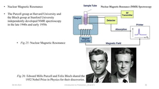 06-04-2022 Introduction to Proteomics_Shryli K S 26
Fig 26: Edward Mills Purcell and Felix Bloch shared the
1952 Nobel Prize in Physics for their discoveries.
• The Purcell group at Harvard University and
the Bloch group at Stanford University
independently developed NMR spectroscopy
in the late 1940s and early 1950s
• Nuclear Magnetic Resonance
• Fig 25: Nuclear Magnetic Resonance
 