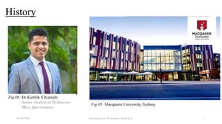 History
06-04-2022 Introduction to Proteomics_Shryli K S 5
• 1975
• Escherichia coli (2-D Gel)
PROTEIN GENOME
+
PROTEOME
(1994)
Fig 03: E. coli
Fig 04: Prof. Marc Wilkins
Fig 05: Macquarie University, Sydney.
Fig 06: Dr Karthik S Kamath
Senior Analytical Technician -
Mass Spectrometry
 