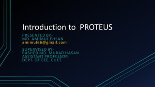 Introduction to PROTEUS
PRESENTED BY-
MD. AMIMUL EHSAN
amimul66@gmail.com
SUPERVISED BY-
RASHED MD. MURAD HASAN
ASSISTANT PROFESSOR
DEPT. OF EEE, CUET.
 