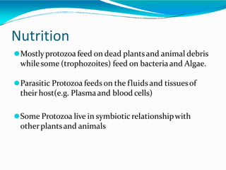 Nutrition
⚫Mostlyprotozoa feed on dead plantsand animal debris
whilesome (trophozoites) feed on bacteriaand Algae.
⚫Parasitic Protozoa feeds on the fluids and tissuesof
their host(e.g. Plasmaand blood cells)
⚫Some Protozoa live in symbioticrelationshipwith
otherplantsand animals
 