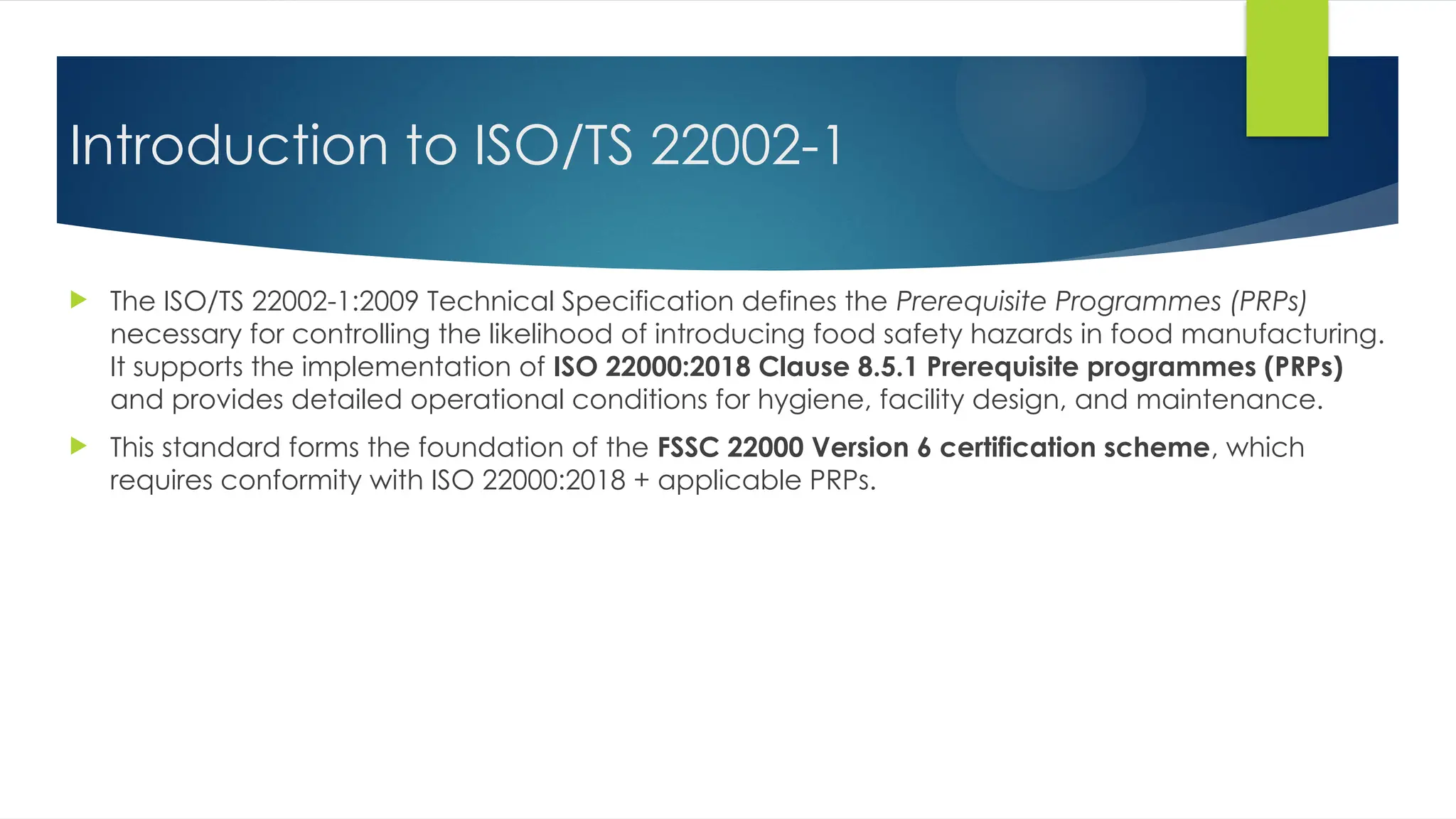 Introduction to ISO/TS 22002-1
 The ISO/TS 22002-1:2009 Technical Specification defines the Prerequisite Programmes (PRPs)
necessary for controlling the likelihood of introducing food safety hazards in food manufacturing.
It supports the implementation of ISO 22000:2018 Clause 8.5.1 Prerequisite programmes (PRPs)
and provides detailed operational conditions for hygiene, facility design, and maintenance.
 This standard forms the foundation of the FSSC 22000 Version 6 certification scheme, which
requires conformity with ISO 22000:2018 + applicable PRPs.
 